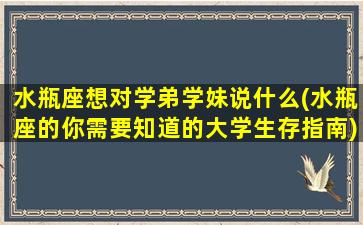 水瓶座想对学弟学妹说什么(水瓶座的你需要知道的大学生存指南)