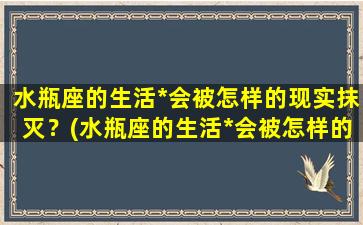 水瓶座的生活*会被怎样的现实抹灭？(水瓶座的生活*会被怎样的现实抹灭呢）