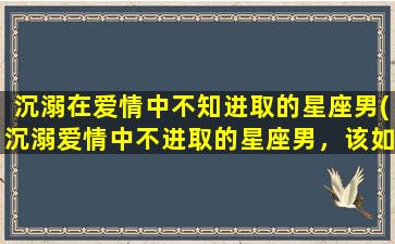 沉溺在爱情中不知进取的星座男(沉溺爱情中不进取的星座男，该如何拯救？)