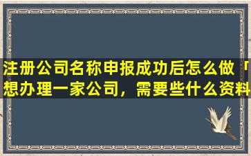 注册公司名称申报成功后怎么做「想办理一家公司，需要些什么资料，有哪些流程」