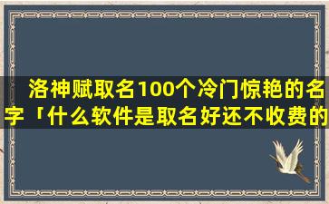 洛神赋取名100个冷门惊艳的名字「什么软件是取名好还不收费的」