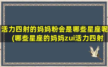 活力四射的妈妈粉会是哪些星座呢(哪些星座的妈妈zui活力四射？)