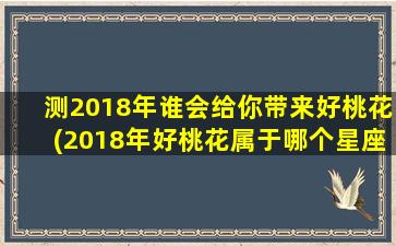 测2018年谁会给你带来好桃花(2018年好桃花属于哪个星座？排排座位看好运！)