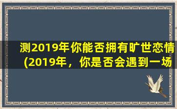 测2019年你能否拥有旷世恋情(2019年，你是否会遇到一场旷世恋情？)