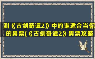 测《古剑奇谭2》中的谁适合当你的男票(《古剑奇谭2》男票攻略)