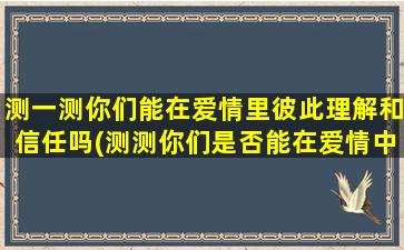 测一测你们能在爱情里彼此理解和信任吗(测测你们是否能在爱情中相互理解和信任)