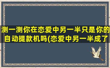 测一测你在恋爱中另一半只是你的自动提款机吗(恋爱中另一半成了我的提款机，怎样才能让他不再成为我的钱包？)