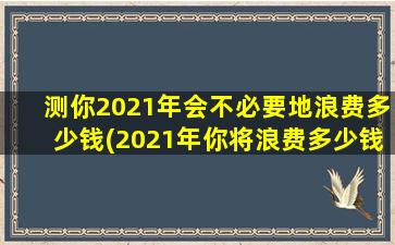 测你2021年会不必要地浪费多少钱(2021年你将浪费多少钱？查看这个预测并避免不必要的支出！)