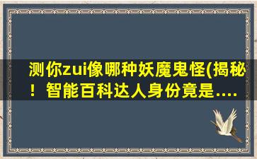 测你zui像哪种妖魔鬼怪(揭秘！智能百科达人身份竟是......)