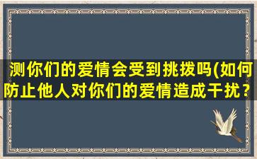 测你们的爱情会受到挑拨吗(如何防止他人对你们的爱情造成干扰？)