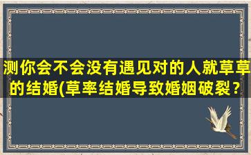 测你会不会没有遇见对的人就草草的结婚(草率结婚导致婚姻破裂？遇见对的人很重要！)