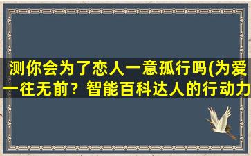 测你会为了恋人一意孤行吗(为爱一往无前？智能百科达人的行动力有多强！)