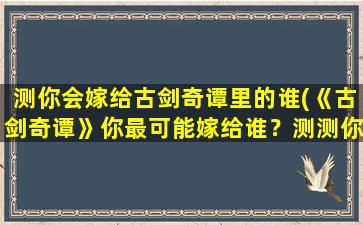 测你会嫁给古剑奇谭里的谁(《古剑奇谭》你最可能嫁给谁？测测你是哪位英雄的意中人！)