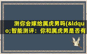 测你会嫁给属虎男吗(“智能测评：你和属虎男是否有缘结伴人生？”)