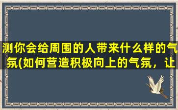 测你会给周围的人带来什么样的气氛(如何营造积极向上的气氛，让周围沉浸在舒适愉悦的氛围中？)