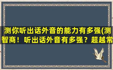 测你听出话外音的能力有多强(测智商！听出话外音有多强？超越常人的神秘能力测试！)