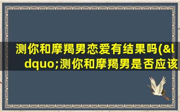 测你和摩羯男恋爱有结果吗(“测你和摩羯男是否应该在一起，爱情能否开花结果？”)