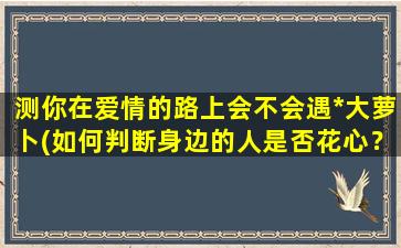 测你在爱情的路上会不会遇*大萝卜(如何判断身边的人是否花心？内行人教你看透TA的20个细节)