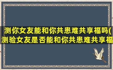 测你女友能和你共患难共享福吗(测验女友是否能和你共患难共享福的方法和技巧)