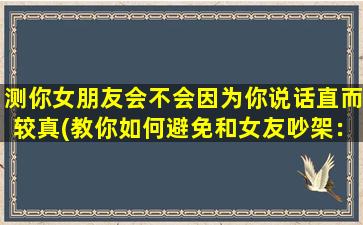 测你女朋友会不会因为你说话直而较真(教你如何避免和女友吵架：有效的沟通技巧分享)