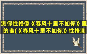 测你性格像《春风十里不如你》里的谁(《春风十里不如你》性格测试：你像哪个角色？)