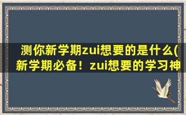 测你新学期zui想要的是什么(新学期必备！zui想要的学习神器情报汇总！)