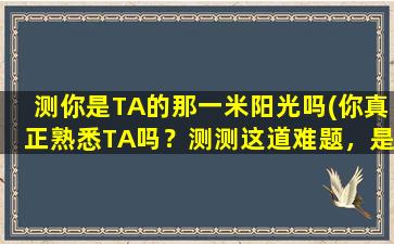 测你是TA的那一米阳光吗(你真正熟悉TA吗？测测这道难题，是TA的那一米阳光吗？)