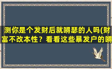 测你是个发财后就嘚瑟的人吗(财富不改本性？看看这些暴发户的嘚瑟行为)