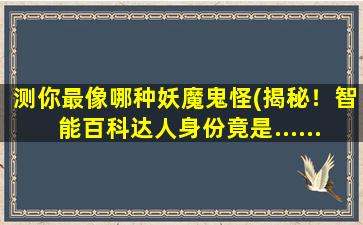 测你最像哪种妖魔鬼怪(揭秘！智能百科达人身份竟是......)