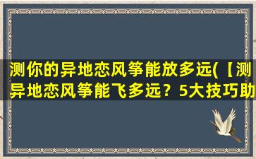 测你的异地恋风筝能放多远(【测异地恋风筝能飞多远？5大技巧助你放飞TA】)