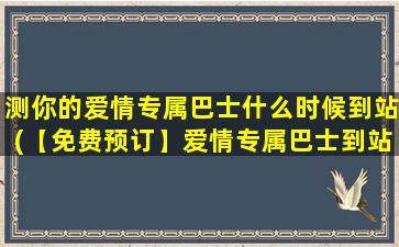 测你的爱情专属巴士什么时候到站(【免费预订】爱情专属巴士到站时间？快来查看！)