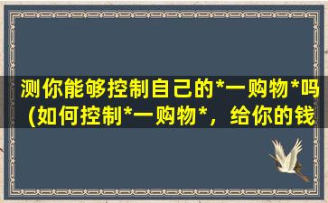 测你能够控制自己的*一购物*吗(如何控制*一购物*，给你的钱包一个安心假期)