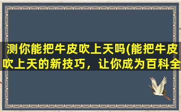 测你能把牛皮吹上天吗(能把牛皮吹上天的新技巧，让你成为百科全书*)