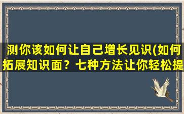 测你该如何让自己增长见识(如何拓展知识面？七种方法让你轻松提升见识！)