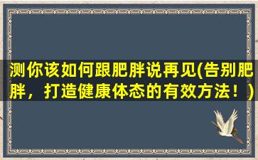 测你该如何跟肥胖说再见(告别肥胖，打造健康体态的有效方法！)