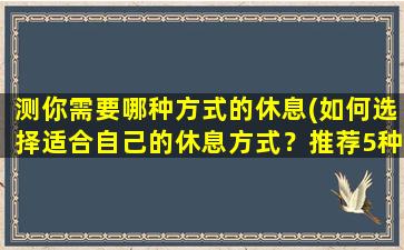 测你需要哪种方式的休息(如何选择适合自己的休息方式？推荐5种有效的休息方式！)