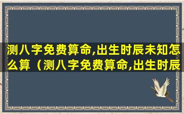 测八字免费算命,出生时辰未知怎么算（测八字免费算命,出生时辰未知怎么算出来的）