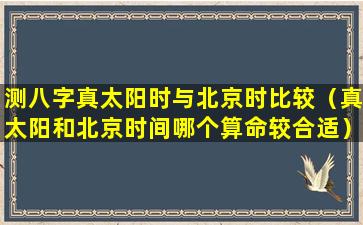 测八字真太阳时与北京时比较（真太阳和北京时间哪个算命较合适）