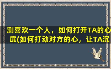 测喜欢一个人，如何打开TA的心扉(如何打动对方的心，让TA沉溺于你所创造的爱情世界？)