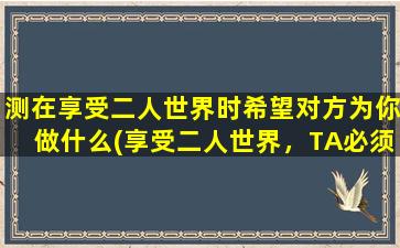 测在享受二人世界时希望对方为你做什么(享受二人世界，TA必须做到这个！)