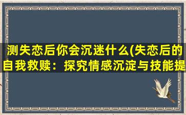 测失恋后你会沉迷什么(失恋后的自我救赎：探究情感沉淀与技能提升)