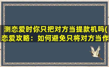 测恋爱时你只把对方当提款机吗(恋爱攻略：如何避免只将对方当作提款机？)