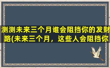 测测未来三个月谁会阻挡你的发财路(未来三个月，这些人会阻挡你发财路)