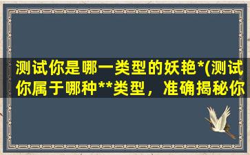 测试你是哪一类型的妖艳*(测试你属于哪种**类型，准确揭秘你的妖艳本质)