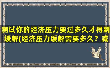 测试你的经济压力要过多久才得到缓解(经济压力缓解需要多久？减轻经济负担的实用技巧分享！)