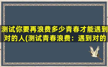 测试你要再浪费多少青春才能遇到对的人(测试青春浪费：遇到对的人需要多长时间？)