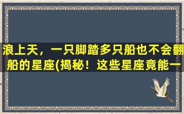 浪上天，一只脚踏多只船也不会翻船的星座(揭秘！这些星座竟能一边*快活一边把控好自己的人生！)