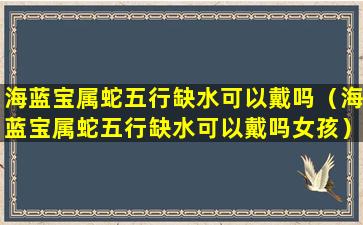 海蓝宝属蛇五行缺水可以戴吗（海蓝宝属蛇五行缺水可以戴吗女孩）