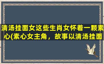 清汤挂面女这些生肖女怀着一颗素心(素心女主角，故事以清汤挂面为主线)