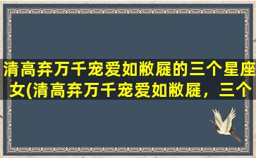 清高弃万千宠爱如敝屣的三个星座女(清高弃万千宠爱如敝屣，三个星座女独具个性)